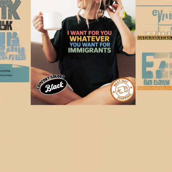 Want For You Whatever You Want For Immigrants T-Shirt